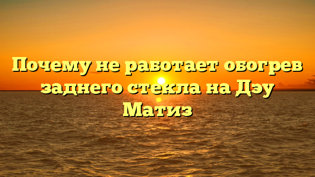 Почему не работает обогрев заднего стекла на Дэу Матиз